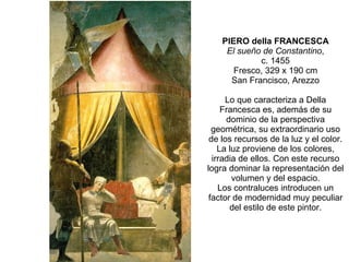 PIERO della FRANCESCA El sueño de Constantino , c. 1455 Fresco, 329 x 190 cm San Francisco, Arezzo Lo que caracteriza a Della Francesca es, además de su dominio de la perspectiva geométrica, su extraordinario uso de los recursos de la luz y el color. La luz proviene de los colores, irradia de ellos. Con este recurso logra dominar la representación del volumen y del espacio. Los contraluces introducen un factor de modernidad muy peculiar del estilo de este pintor. 