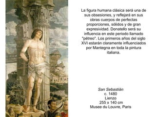 San Sebastián   c. 1480  Lienzo   255 x 140 cm  Musee du Louvre, Paris  La figura humana clásica será una de sus obsesiones, y reflejará en sus obras cuerpos de perfectas proporciones, sólidos y de gran expresividad. Donatello será su influencia en este periodo llamado "pétreo". Los primeros años del siglo XVI estarán claramente influenciados por Mantegna en toda la pintura italiana. 