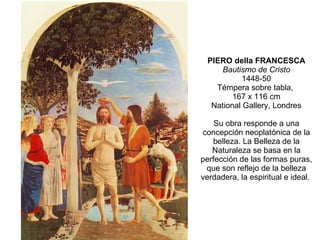 PIERO della FRANCESCA Bautismo de Cristo 1448-50 Témpera sobre tabla,  167 x 116 cm National Gallery, Londres Su obra responde a una concepción neoplatónica de la belleza. La Belleza de la Naturaleza se basa en la perfección de las formas puras, que son reflejo de la belleza verdadera, la espiritual e ideal.  