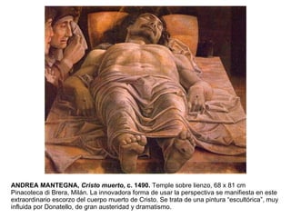 ANDREA MANTEGNA,  Cristo muerto , c. 1490.  Temple sobre lienzo, 68 x 81 cm Pinacoteca di Brera, Milán. La innovadora forma de usar la perspectiva se manifiesta en este extraordinario escorzo del cuerpo muerto de Cristo. Se trata de una pintura “escultórica”, muy influida por Donatello, de gran austeridad y dramatismo. 