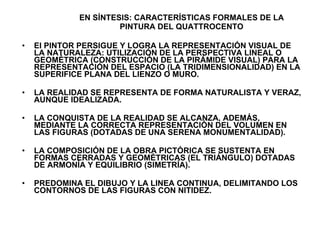 EN SÍNTESIS: CARACTERÍSTICAS FORMALES DE LA PINTURA DEL QUATTROCENTO El PINTOR PERSIGUE Y LOGRA LA REPRESENTACIÓN VISUAL DE LA NATURALEZA: UTILIZACIÓN DE LA PERSPECTIVA LINEAL O GEOMÉTRICA (CONSTRUCCIÓN DE LA PIRÁMIDE VISUAL) PARA LA REPRESENTACIÓN DEL ESPACIO (LA TRIDIMENSIONALIDAD) EN LA SUPERIFICE PLANA DEL LIENZO O MURO. LA REALIDAD SE REPRESENTA DE FORMA NATURALISTA Y VERAZ, AUNQUE IDEALIZADA. LA CONQUISTA DE LA REALIDAD SE ALCANZA, ADEMÁS, MEDIANTE LA CORRECTA REPRESENTACIÓN DEL VOLUMEN EN LAS FIGURAS (DOTADAS DE UNA SERENA MONUMENTALIDAD). LA COMPOSICIÓN DE LA OBRA PICTÓRICA SE SUSTENTA EN FORMAS CERRADAS Y GEOMÉTRICAS (EL TRIÁNGULO) DOTADAS DE ARMONÍA Y EQUILIBRIO (SIMETRÍA). PREDOMINA EL DIBUJO Y LA LINEA CONTINUA, DELIMITANDO LOS CONTORNOS DE LAS FIGURAS CON NITIDEZ.  