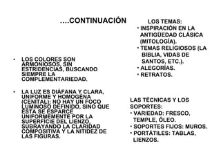 … .CONTINUACIÓN LOS COLORES SON ARMONIOSOS, SIN ESTRIDENCIAS, BUSCANDO SIEMPRE LA COMPLEMENTARIEDAD. LA LUZ ES DIÁFANA Y CLARA, UNIFORME Y HOMOGÉNA (CENITAL); NO HAY UN FOCO LUMINOSO DEFINIDO, SINO QUE ÉSTA SE ESPARCE UNIFORMEMENTE POR LA SUPERFÍCIE DEL LIENZO, SUBRAYANDO LA CLARIDAD COMPOSITIVA Y LA NITIDEZ DE LAS FIGURAS. LOS TEMAS:  INSPIRACIÓN EN LA  ANTIGÜEDAD CLÁSICA  (MITOLOGÍA). TEMAS RELIGIOSOS (LA  BIBLIA, VIDAS DE  SANTOS, ETC.). ALEGORÍAS. RETRATOS. LAS TÉCNICAS Y LOS  SOPORTES: VARIEDAD: FRESCO,  TEMPLE, ÓLEO. SOPORTES FIJOS: MUROS. PORTÁTILES: TABLAS,  LIENZOS. 