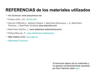Ars Summum ,  www.arssummum.net Caballero, J.D.,   Enseñ -arte Grupo CREHA  ( J. Jiménez Zorzo, I. Martínez Buenaga, J. A. Martínez Prades, J. Martínez Verón ),   www.artecreha.com Martínez Verón, J.,  www.slideshare.net/jmartinezveron Pérez Molina, T. ,  www.slideshare.net/tomperez Web Gallery of Art ,  www.wga.hu Wikimedia   Commons REFERENCIAS de los materiales utilizados Si reconoces alguno de tus materiales y no aparece convenientemente reseñado, por favor házmelo saber  aquí . 