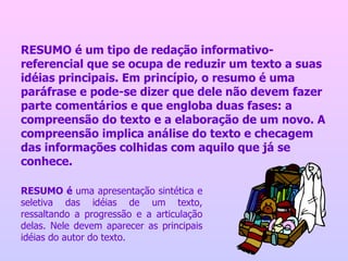 RESUMO é um tipo de redação informativo-referencial que se ocupa de reduzir um texto a suas idéias principais. Em princípio, o resumo é uma paráfrase e pode-se dizer que dele não devem fazer parte comentários e que engloba duas fases: a compreensão do texto e a elaboração de um novo. A compreensão implica análise do texto e checagem das informações colhidas com aquilo que já se conhece.  RESUMO é  uma apresentação sintética e seletiva das idéias de um texto, ressaltando a progressão e a articulação delas. Nele devem aparecer as principais idéias do autor do texto. 