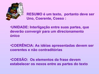 RESUMO é um texto,  portanto deve ser Uno, Coerente, Coeso : UNIDADE: Interligação entre suas partes, que deverão convergir para um direcionamento único COERÊNCIA: As idéias apresentadas devem ser coerentes e não contraditórias COESÃO:  Os elementos da frase devem estabelecer os nexos entre as partes do texto 
