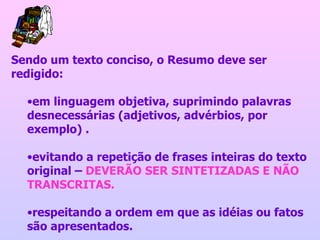 Sendo um texto conciso, o Resumo deve ser redigido:  em linguagem objetiva, suprimindo palavras desnecessárias (adjetivos, advérbios, por exemplo) . evitando a repetição de frases inteiras do texto original –  DEVERÃO SER SINTETIZADAS E NÃO TRANSCRITAS. respeitando a ordem em que as idéias ou fatos são apresentados.  