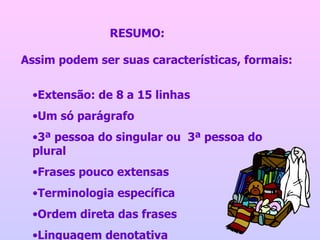 Assim podem ser suas características, formais:  Extensão: de 8 a 15 linhas Um só parágrafo 3ª pessoa do singular ou  3ª pessoa do plural Frases pouco extensas Terminologia específica Ordem direta das frases Linguagem denotativa RESUMO:  