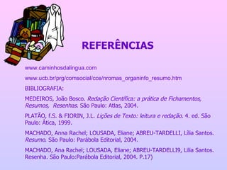 REFERÊNCIAS www.caminhosdalingua.com www.ucb.br/prg/comsocial/cce/nromas_organinfo_resumo.htm BIBLIOGRAFIA: MEDEIROS, João Bosco.  Redação Científica: a prática de Fichamentos, Resumos,  Resenhas . São Paulo: Atlas, 2004. PLATÃO, f.S. & FIORIN, J.L.  Lições de Texto: leitura e redação . 4. ed. São Paulo: Ática, 1999. MACHADO, Anna Rachel; LOUSADA, Eliane; ABREU-TARDELLI, Lília Santos.  Resumo . São Paulo: Parábola Editorial, 2004. MACHADO, Ana Rachel; LOUSADA, Eliane; ABREU-TARDELLI9, Lilia Santos. Resenha. São Paulo:Parábola Editorial, 2004. P.17) 