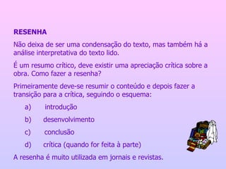 RESENHA Não deixa de ser uma condensação do texto, mas também há a análise interpretativa do texto lido. É um resumo crítico, deve existir uma apreciação crítica sobre a obra. Como fazer a resenha? Primeiramente deve-se resumir o conteúdo e depois fazer a transição para a crítica, seguindo o esquema: a)          introdução b)         desenvolvimento c)          conclusão d)         crítica (quando for feita à parte) A resenha é muito utilizada em jornais e revistas. 