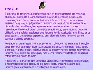 RESENHA: É um tipo de trabalho que necessita que se tenha domínio do assunto abordado. Somente o conhecimento profundo permitirá estabelecer comparações e fornecerá a maturidade intelectual necessária para a emissão de qualquer julgamento de valor, ou seja, dizer se concorda ou discorda das considerações apresentadas pela obra e texto a ser resenhado. Muito utilizado nos meios acadêmicos, esse recurso pode ser utilizado para relatar qualquer acontecimento da realidade: um filme, uma peça teatral, um evento esportivo, etc. além de livros (inteiros ou em partes) e textos diversos. Ao elaborar uma resenha é preciso ter um objetivo, ou seja, sua intenção pode ser, por exemplo, fazer publicidade ou adquirir conhecimento sobre o objeto. A partir desse objetivo deve-se determinar os pontos relevantes, informar seu custo de produção, mas é imprescindível destacar os dados referentes ao autor da obra. A resenha é, portanto, um texto que apresenta informações selecionadas e resumidas sobre o conteúdo de outro texto, trazendo, além das informações, comentários e avaliações do resenhista. 