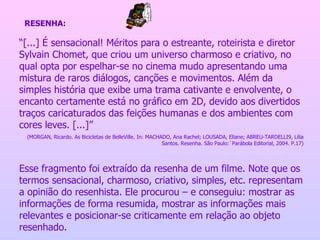 “ [...] É sensacional! Méritos para o estreante, roteirista e diretor Sylvain Chomet, que criou um universo charmoso e criativo, no qual opta por espelhar-se no cinema mudo apresentando uma mistura de raros diálogos, canções e movimentos. Além da simples história que exibe uma trama cativante e envolvente, o encanto certamente está no gráfico em 2D, devido aos divertidos traços caricaturados das feições humanas e dos ambientes com cores leves. [...]” (MORGAN, Ricardo. As Bicicletas de BelleVille. In: MACHADO, Ana Rachel; LOUSADA, Eliane; ABREU-TARDELLI9, Lilia Santos. Resenha. São Paulo:`Parábola Editorial, 2004. P.17) Esse fragmento foi extraído da resenha de um filme. Note que os termos sensacional, charmoso, criativo, simples, etc. representam a opinião do resenhista. Ele procurou – e conseguiu: mostrar as informações de forma resumida, mostrar as informações mais relevantes e posicionar-se criticamente em relação ao objeto resenhado. RESENHA: 