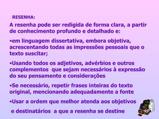 A resenha pode ser redigida de forma clara, a partir de conhecimento profundo e detalhado e:  em linguagem dissertativa, embora objetiva, acrescentando todas as impressões pessoais que o texto suscitar; Usando todos os adjetivos, advérbios e outros complementos  que sejam necessários à expressão do seu pensamento e considerações Se necessário, repetir frases inteiras do texto original, mencionando adequadamente a fonte Usar a ordem que melhor atenda aos objetivos e destinatários  a que a resenha se destine RESENHA: 
