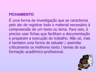 FICHAMENTO É uma forma de  investigação que se caracteriza pelo ato de registrar todo o material necessário à compreensão de um texto ou tema. Para isso, é preciso usar fichas que facilitam a documentação e preparam a execução do trabalho. Não só, mas é também uma forma de estudar / assimilar criticamente os melhores texto / temas de sua formação acadêmico-profissional.   