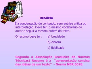 RESUMO É a condensação de conteúdo, sem análise crítica ou interpretação. Deve ter  o mesmo vocabulário do autor e seguir a mesma ordem do texto. O resumo deve ter:  a) brevidade b) clareza c) fidelidade Segundo a Associação Brasileira de Normas Técnicas) Resumo é a  “apresentação concisa das idéias de um texto”  - Norma NBR 6028. 