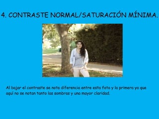 4. CONTRASTE NORMAL/SATURACIÓN MÍNIMA. 
Al bajar el contraste se nota diferencia entre esta foto y la primera ya que 
aquí no se notan tanto las sombras y una mayor claridad. 
 