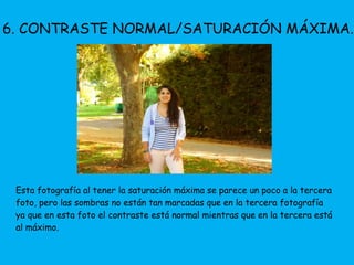 6. CONTRASTE NORMAL/SATURACIÓN MÁXIMA. 
Esta fotografía al tener la saturación máxima se parece un poco a la tercera 
foto, pero las sombras no están tan marcadas que en la tercera fotografía 
ya que en esta foto el contraste está normal mientras que en la tercera está 
al máximo. 
 