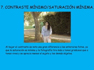 7. CONTRASTE MÍNIMO/SATURACIÓN MÍNIMA. 
Al bajar el contraste se nota una gran diferencia a las anteriores fotos, ya 
que la saturación es mínima y la fotografía tira más a tonos grisáceos que a 
tonos vivos y se aprecia menos el sujeto y los demás objetos. 
 