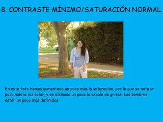 8. CONTRASTE MÍNIMO/SATURACIÓN NORMAL. 
En esta foto hemos aumentado un poco más la saturación, por lo que se nota un 
poco más la luz solar, y se disimula un poco la escala de grises. Las sombras 
están un poco más definidas. 
 