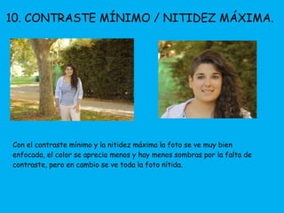 10. CONTRASTE MÍNIMO / NITIDEZ MÁXIMA. 
Con el contraste mínimo y la nitidez máxima la foto se ve muy bien 
enfocada, el color se aprecia menos y hay menos sombras por la falta de 
contraste, pero en cambio se ve toda la foto nítida. 
 