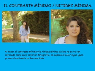 11. CONTRASTE MÍNIMO / NITIDEZ MÍNIMA. 
Al tener el contraste mínimo y la nitidez mínima la foto no se ve tan 
enfocada como en la anterior fotografía, en cambio el color sigue igual, 
ya que el contraste no ha cambiado. 
 