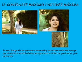 12. CONTRASTE MÁXIMO / NITIDEZ MÁXIMA. 
En esta fotografía las sombras se notan más y los colores están más vivos ya 
que el contraste está al máximo, pero gracias a la nitidez se puede notar gran 
definición. 
 