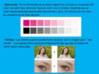 -Saturación: Es la intensidad de un matiz específico, se basa en la pureza del 
color; un color muy saturado tiene un color vivo e intenso, mientras que un 
color menos saturado parece más descolorido y gris. Sin saturación, un color 
se convierte en un tono de gris. 
-Nitidez: Los valores suaves pueden hacer parecer que la imagen está ''mal 
hecha''. Los valores altos producen imágenes nítidas que dan la ilusión de 
estar mejor enfocadas. 
 