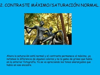 2. CONTRASTE MÁXIMO/SATURACIÓN NORMAL. 
Ahora la saturación está normal y el contraste permanece al máximo, ya 
notamos la diferencia de algunos colores y no la gama de grises que había 
en la anterior fotografía. Ya se va apreciando los tonos anaranjados que 
había en ese encadre. 
 