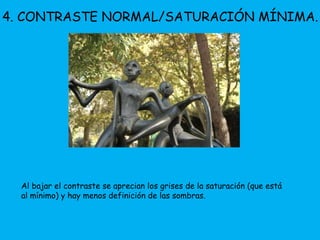4. CONTRASTE NORMAL/SATURACIÓN MÍNIMA. 
Al bajar el contraste se aprecian los grises de la saturación (que está 
al mínimo) y hay menos definición de las sombras. 
 
