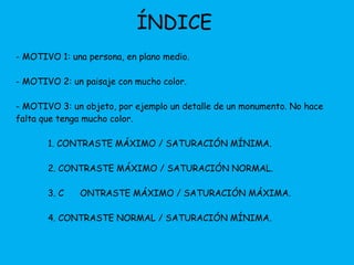 ÍNDICE 
- MOTIVO 1: una persona, en plano medio. 
- MOTIVO 2: un paisaje con mucho color. 
- MOTIVO 3: un objeto, por ejemplo un detalle de un monumento. No hace 
falta que tenga mucho color. 
1. CONTRASTE MÁXIMO / SATURACIÓN MÍNIMA. 
2. CONTRASTE MÁXIMO / SATURACIÓN NORMAL. 
3. C ONTRASTE MÁXIMO / SATURACIÓN MÁXIMA. 
4. CONTRASTE NORMAL / SATURACIÓN MÍNIMA. 
 