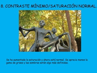 8. CONTRASTE MÍNIMO/SATURACIÓN NORMAL. 
Se ha aumentado la saturación y ahora está normal. Se aprecia menos la 
gama de grises y las sombras están algo más definidas. 
 