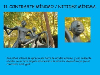 11. CONTRASTE MÍNIMO / NITIDEZ MÍNIMA. 
Con estos valores se aprecia una falta de nitidez enorme, y con respecto 
al color no se nota ninguna diferencia a la anterior diapositiva ya que el 
contraste está igual. 
 