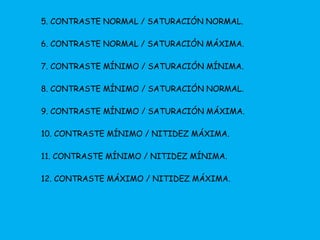 5. CONTRASTE NORMAL / SATURACIÓN NORMAL. 
6. CONTRASTE NORMAL / SATURACIÓN MÁXIMA. 
7. CONTRASTE MÍNIMO / SATURACIÓN MÍNIMA. 
8. CONTRASTE MÍNIMO / SATURACIÓN NORMAL. 
9. CONTRASTE MÍNIMO / SATURACIÓN MÁXIMA. 
10. CONTRASTE MÍNIMO / NITIDEZ MÁXIMA. 
11. CONTRASTE MÍNIMO / NITIDEZ MÍNIMA. 
12. CONTRASTE MÁXIMO / NITIDEZ MÁXIMA. 
 