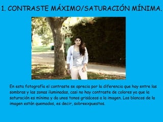 1. CONTRASTE MÁXIMO/SATURACIÓN MÍNIMA. 
En esta fotografía el contraste se aprecia por la diferencia que hay entre las 
sombras y las zonas iluminadas, casi no hay contraste de colores ya que la 
saturación es mínima y da unos tonos grisáceos a la imagen. Los blancos de la 
imagen están quemados, es decir, sobreexpuestos. 
 