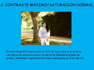 2. CONTRASTE MÁXIMO/SATURACIÓN NORMAL. 
En esta fotografía la saturación no está tan baja como en la anterior. 
Los colores se aprecian un poco, ya que se ha disminuido la gama de 
grises y comienzan a apreciarse los tonos anaranjados de la luz del Sol. 
 