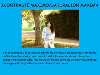 3.CONTRASTE MÁXIMO/SATURACIÓN MÁXIMA. 
Con el contraste y la saturación máxima los colores se aprecian más y hay menos 
definición entre ellos ya que con la luz del sol la mayoría de los colores han 
cogido tonos anaranjados. Hay mucha diferencia entre los colores y las sombras. 
La imagen está muy saturada y los colores no son reales. 
 