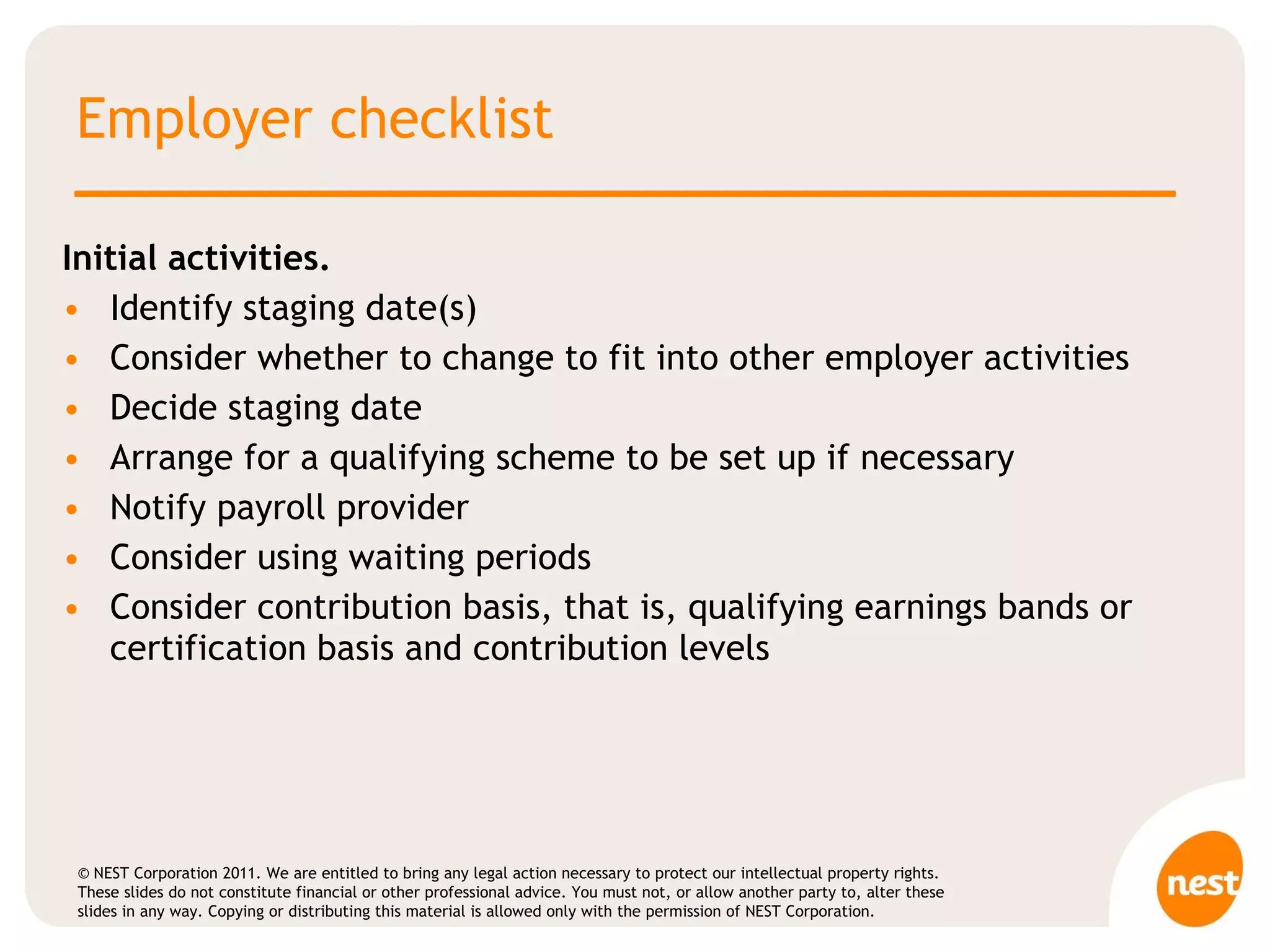 Employer checklist Initial activities.  Identify staging date(s) Consider whether to change to fit into other employer activities Decide staging date Arrange for a qualifying scheme to be set up if necessary Notify payroll provider  Consider using waiting periods Consider contribution basis, that is, qualifying earnings bands or certification basis and contribution levels  