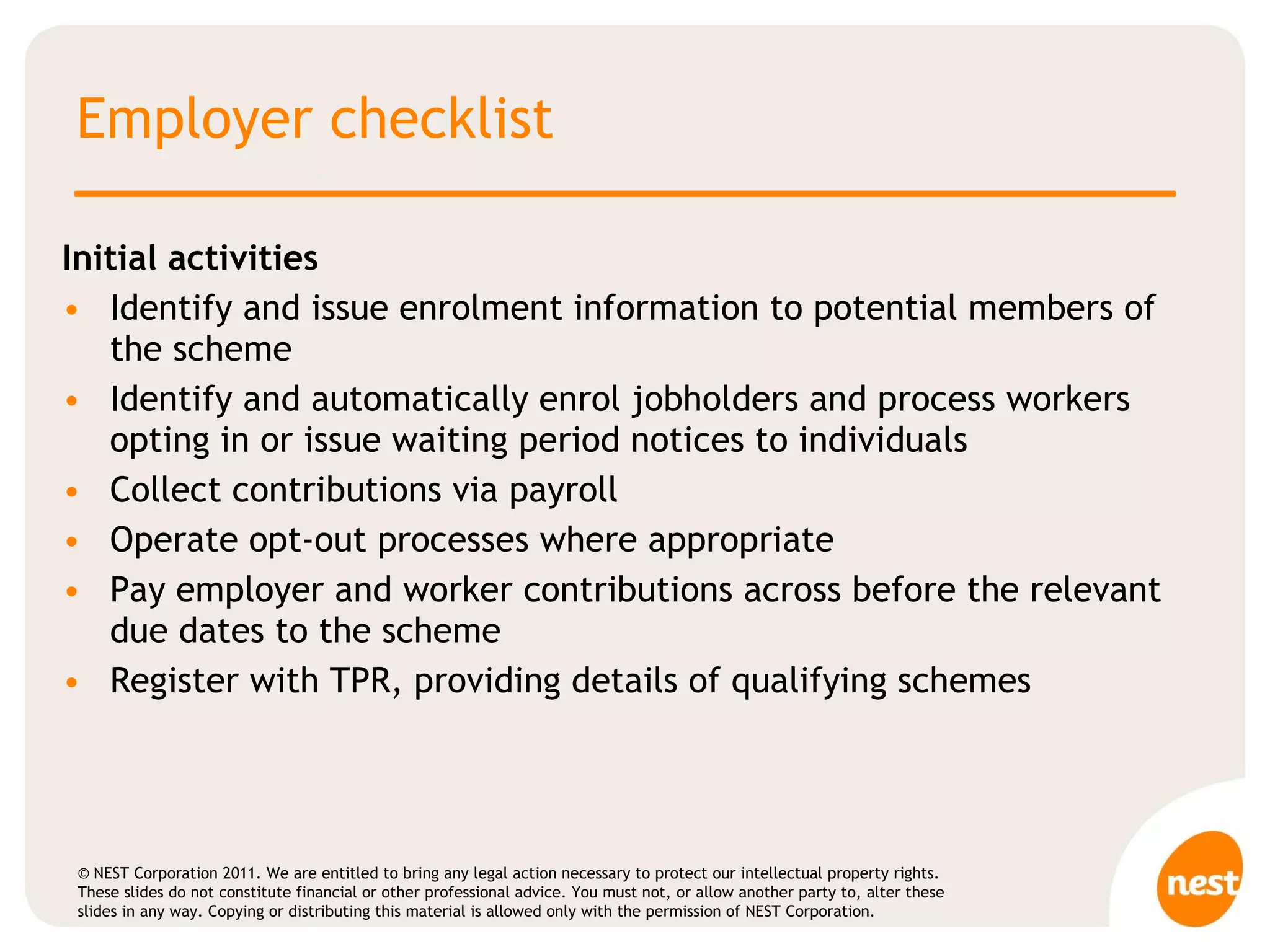 Employer checklist Initial activities  Identify and issue enrolment information to potential members of the scheme Identify and automatically enrol jobholders and process workers opting in or issue waiting period notices to individuals  Collect contributions via payroll  Operate opt-out processes where appropriate Pay employer and worker contributions across before the relevant due dates to the scheme Register with TPR, providing details of qualifying schemes 