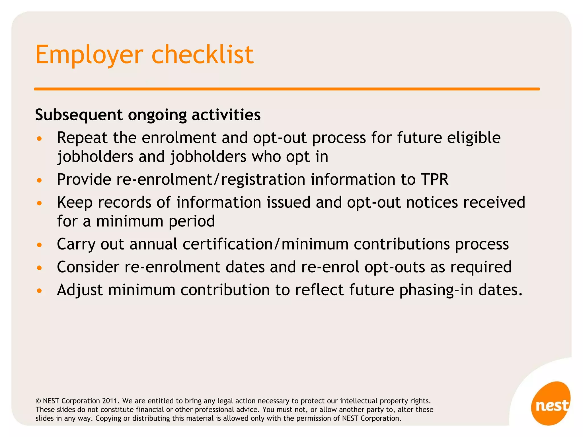 Employer checklist Subsequent ongoing activities  Repeat the enrolment and opt-out process for future eligible jobholders and jobholders who opt in Provide re-enrolment/registration information to TPR Keep records of information issued and opt-out notices received for a minimum period Carry out annual certification/minimum contributions process  Consider re-enrolment dates and re-enrol opt-outs as required  Adjust minimum contribution to reflect future phasing-in dates. 