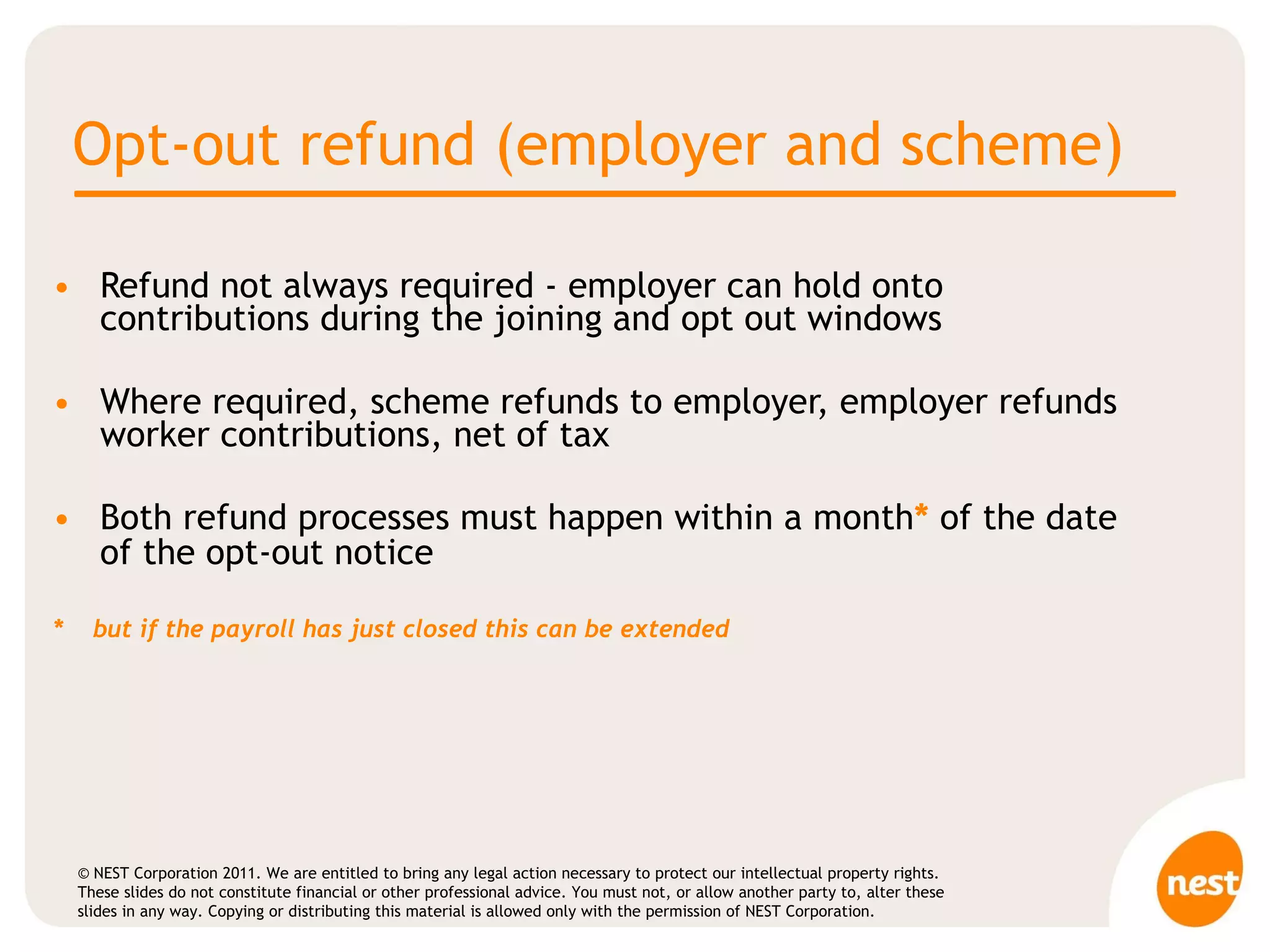 Opt-out refund (employer and scheme) Refund not always required - employer can hold onto contributions during the joining and opt out windows Where required, scheme refunds to employer, employer refunds worker contributions, net of tax Both refund processes must happen within a month *  of the date of the opt-out notice *  but if the payroll has just closed this can be extended 