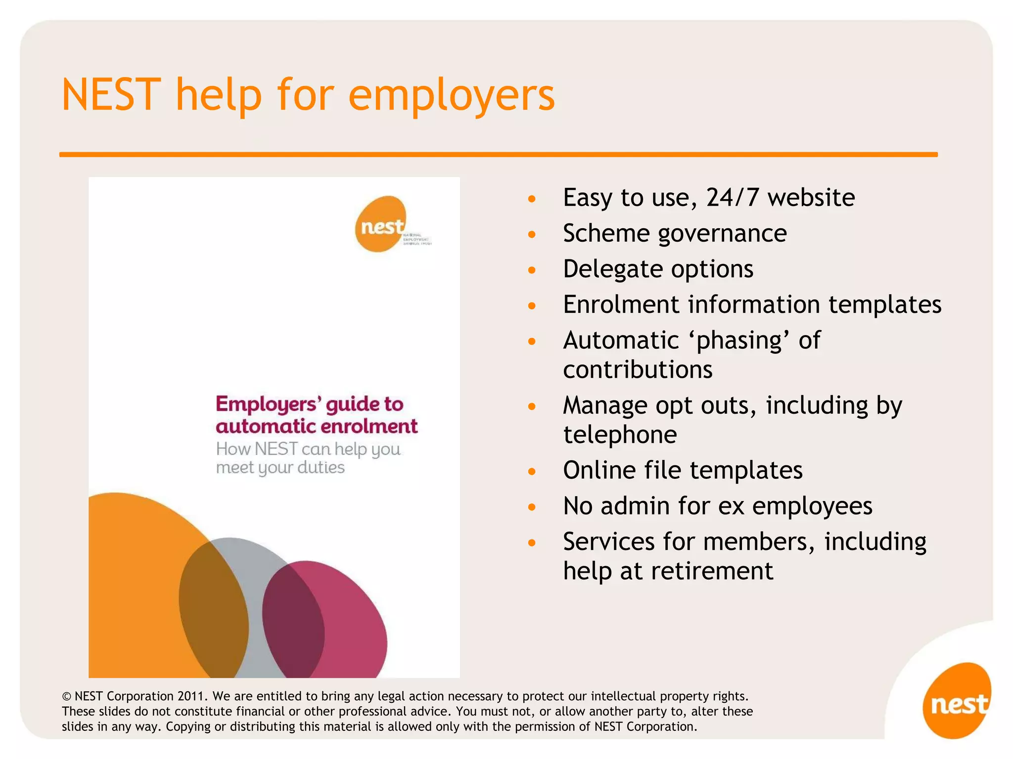 NEST help for employers Easy to use, 24/7 website Scheme governance  Delegate options Enrolment information templates Automatic ‘phasing’ of contributions Manage opt outs, including by telephone Online file templates No admin for ex employees Services for members, including help at retirement 