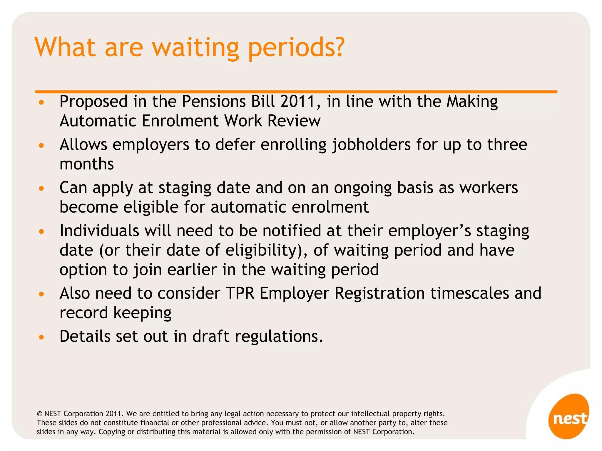 What are waiting periods? Proposed in the Pensions Bill 2011, in line with the Making Automatic Enrolment Work Review Allows employers to defer enrolling jobholders for up to three months Can apply at staging date and on an ongoing basis as workers become eligible for automatic enrolment Individuals will need to be notified at their employer’s staging date (or their date of eligibility), of waiting period and have option to join earlier in the waiting period Also need to consider TPR Employer Registration timescales and record keeping Details set out in draft regulations. 