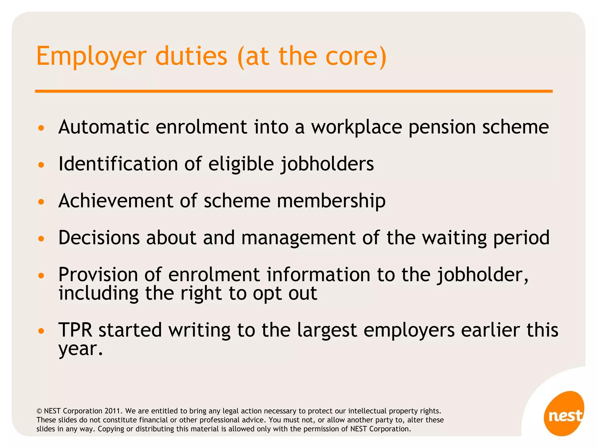Employer duties (at the core) Automatic enrolment into a workplace pension scheme Identification of eligible jobholders Achievement of scheme membership Decisions about and management of the waiting period Provision of enrolment information to the jobholder, including the right to opt out  TPR started writing to the largest employers earlier this year. 