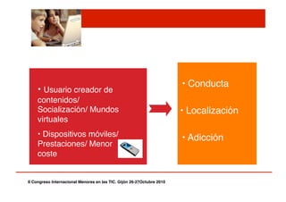 Contacto! Comercial!
Contenido!
• Usuario creador de
contenidos/
Socialización/ Mundos
virtuales"
• Dispositivos móviles/
Prestaciones/ Menor
coste"
• Conducta"
• Localización"
• Adicción"
II Congreso Internacional Menores en las TIC. Gijón 26-27Octubre 2010!
 