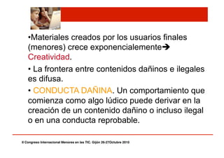 • Materiales creados por los usuarios finales
(menores) crece exponencialemente
Creatividad.
• La frontera entre contenidos dañinos e ilegales
es difusa.
• CONDUCTA DAÑINA. Un comportamiento que
comienza como algo lúdico puede derivar en la
creación de un contenido dañino o incluso ilegal
o en una conducta reprobable.
II Congreso Internacional Menores en las TIC. Gijón 26-27Octubre 2010!
 