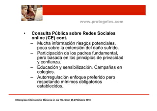 •  Consulta Pública sobre Redes Sociales
online (CE) cont.
–  Mucha información riesgos potenciales,
poca sobre la extensión del daño sufrido.
–  Participación de los padres fundamental,
pero basada en los principios de privacidad
y confianza.
–  Educación y sensibilización. Campañas en
colegios.
–  Autorregulación enfoque preferido pero
respetando mínimos obligatorios
establecidos.
www.protegeles.com
II Congreso Internacional Menores en las TIC. Gijón 26-27Octubre 2010!
 