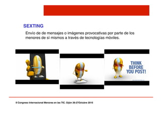 II Congreso Internacional Menores en las TIC. Gijón 26-27Octubre 2010!
SEXTING!
Envío de de mensajes o imágenes provocativas por parte de los
menores de sí mismos a través de tecnologías móviles."
 