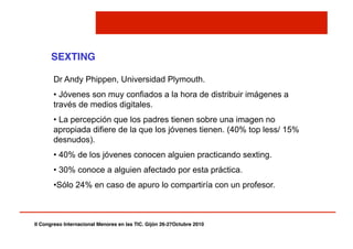 II Congreso Internacional Menores en las TIC. Gijón 26-27Octubre 2010!
SEXTING!
Dr Andy Phippen, Universidad Plymouth.
• Jóvenes son muy confiados a la hora de distribuir imágenes a
través de medios digitales.
• La percepción que los padres tienen sobre una imagen no
apropiada difiere de la que los jóvenes tienen. (40% top less/ 15%
desnudos).
• 40% de los jóvenes conocen alguien practicando sexting.
• 30% conoce a alguien afectado por esta práctica.
• Sólo 24% en caso de apuro lo compartiría con un profesor.
 