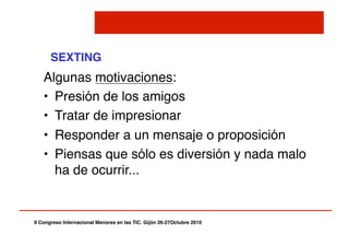 II Congreso Internacional Menores en las TIC. Gijón 26-27Octubre 2010!
SEXTING!
Algunas motivaciones:"
•  Presión de los amigos"
•  Tratar de impresionar"
•  Responder a un mensaje o proposición"
•  Piensas que sólo es diversión y nada malo
ha de ocurrir..."
 
