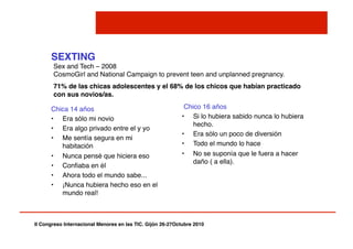 II Congreso Internacional Menores en las TIC. Gijón 26-27Octubre 2010!
SEXTING!
Chica 14 años"
•  Era sólo mi novio"
•  Era algo privado entre el y yo"
•  Me sentía segura en mi
habitación"
•  Nunca pensé que hiciera eso"
•  Conﬁaba en él"
•  Ahora todo el mundo sabe..."
•  ¡Nunca hubiera hecho eso en el
mundo real!"
Chico 16 años"
•  Si lo hubiera sabido nunca lo hubiera
hecho."
•  Era sólo un poco de diversión"
•  Todo el mundo lo hace"
•  No se suponía que le fuera a hacer
daño ( a ella)."
Sex and Tech – 2008 
CosmoGirl and National Campaign to prevent teen and unplanned pregnancy."
71% de las chicas adolescentes y el 68% de los chicos que habían practicado
con sus novios/as.!
 