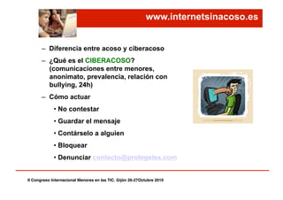 www.internetsinacoso.es
–  Diferencia entre acoso y ciberacoso
–  ¿Qué es el CIBERACOSO?
(comunicaciones entre menores,
anonimato, prevalencia, relación con
bullying, 24h)
–  Cómo actuar
• No contestar
• Guardar el mensaje
• Contárselo a alguien
• Bloquear
• Denunciar contacto@protegeles.com
II Congreso Internacional Menores en las TIC. Gijón 26-27Octubre 2010!
 